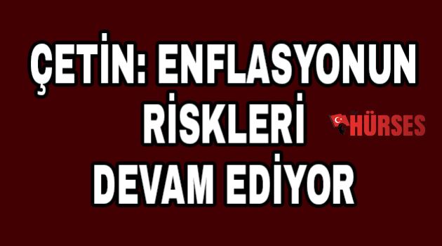 Çetin: Enflasyonun riskleri devam ediyor